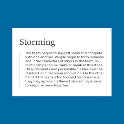 The team begins to suggest ideas and compete with one another. People begin to form opinions about the characters of others in the team, so relationships can be make or break at this stage. Disagreements and personality clashes must be resolved, or it can lower motivation. On the other hand, if the team is too focused on consensus, they may agree on a flawed plan simply in order to keep the team together.